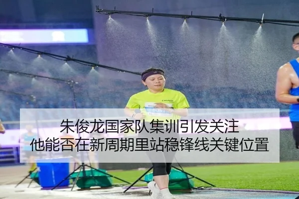 朱俊龙国家队集训引发关注 他能否在新周期里站稳锋线关键位置 - kaiyun